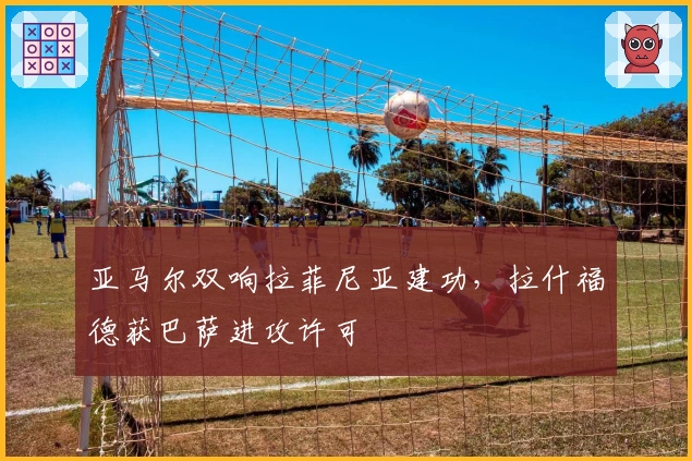 亚马尔双响拉菲尼亚建功，拉什福德获巴萨进攻许可