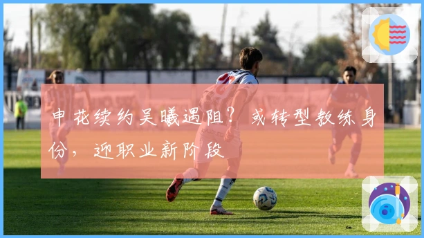 申花续约吴曦遇阻？或转型教练身份，迎职业新阶段