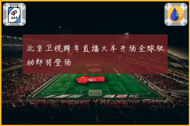 北京卫视跨年直播火车开场全球联动即将登场