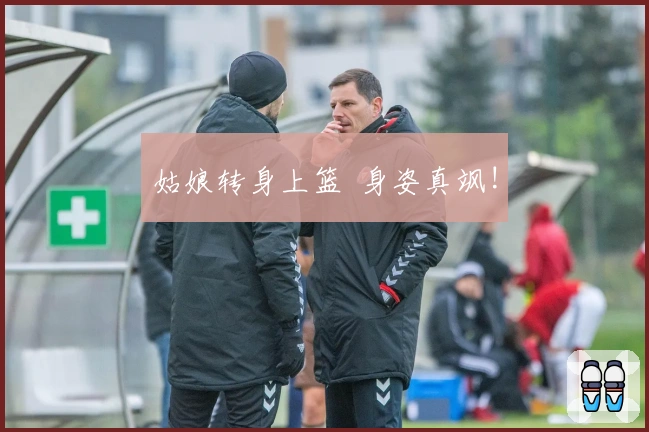 姑娘转身上篮  身姿真飒!