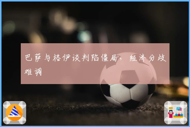 巴萨与格伊谈判陷僵局，经济分歧难调