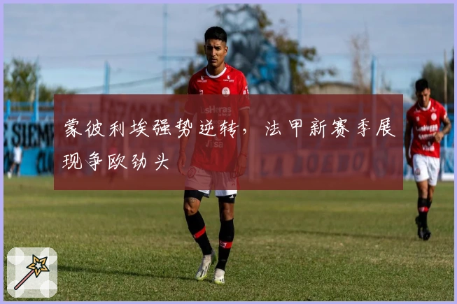 蒙彼利埃强势逆转，法甲新赛季展现争欧劲头