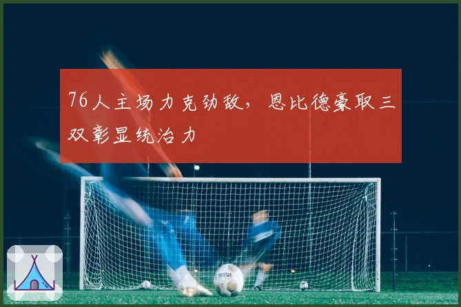 76人主场力克劲敌，恩比德豪取三双彰显统治力